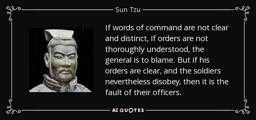 If words of command are not clear and distinct, if orders are not thoroughly understood, the general is to blame. But if his orders are clear, and the soldiers nevertheless disobey, then it is the fault of their officers. - Sun Tzu