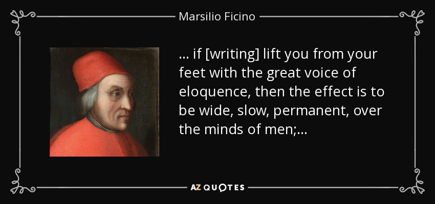 . . . if [writing] lift you from your feet with the great voice of eloquence, then the effect is to be wide, slow, permanent, over the minds of men; . . . - Marsilio Ficino