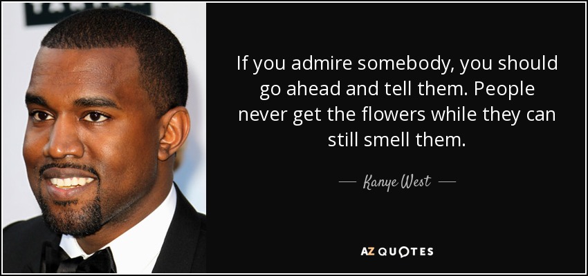 If you admire somebody, you should go ahead and tell them. People never get the flowers while they can still smell them. - Kanye West