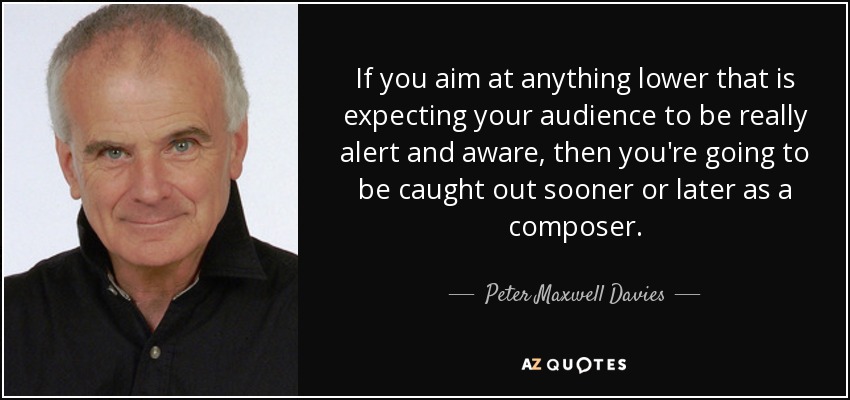 If you aim at anything lower that is expecting your audience to be really alert and aware, then you're going to be caught out sooner or later as a composer. - Peter Maxwell Davies