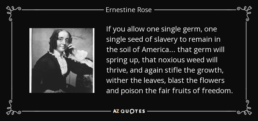 If you allow one single germ, one single seed of slavery to remain in the soil of America... that germ will spring up, that noxious weed will thrive, and again stifle the growth, wither the leaves, blast the flowers and poison the fair fruits of freedom. - Ernestine Rose