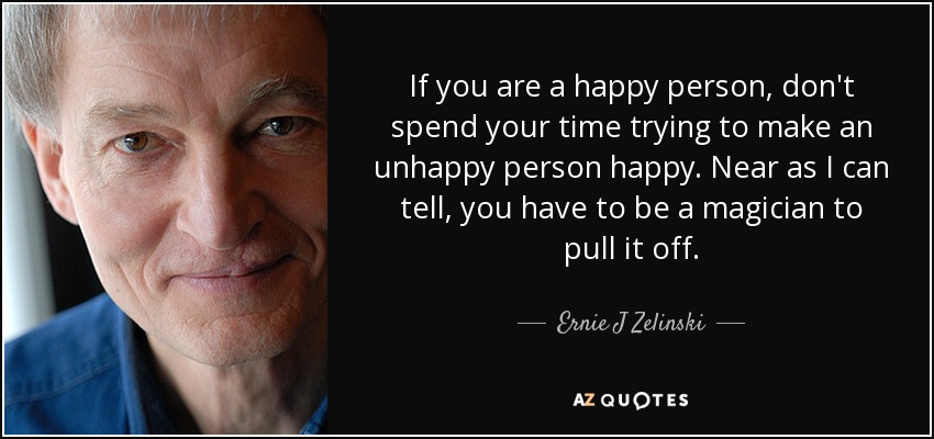 If you are a happy person, don't spend your time trying to make an unhappy person happy. Near as I can tell, you have to be a magician to pull it off. - Ernie J Zelinski