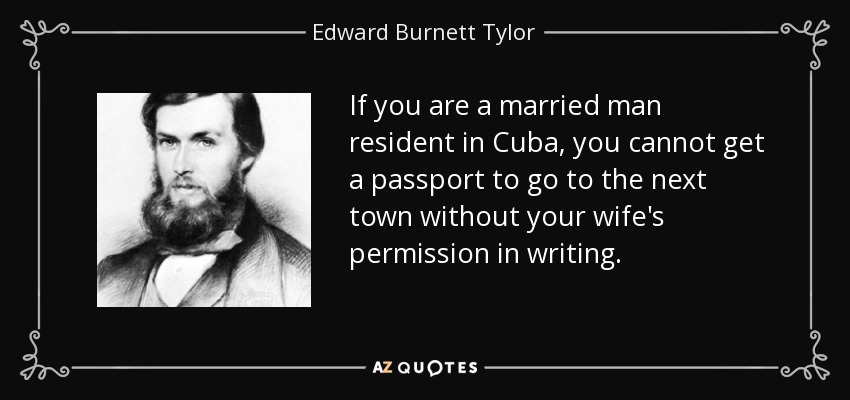 If you are a married man resident in Cuba, you cannot get a passport to go to the next town without your wife's permission in writing. - Edward Burnett Tylor