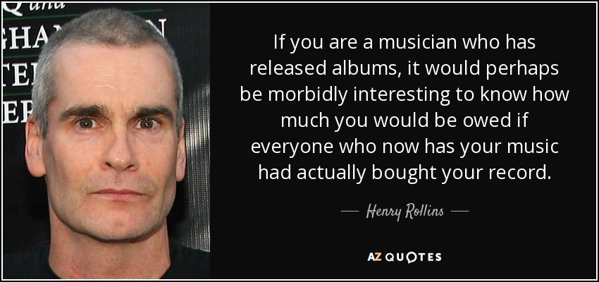 If you are a musician who has released albums, it would perhaps be morbidly interesting to know how much you would be owed if everyone who now has your music had actually bought your record. - Henry Rollins