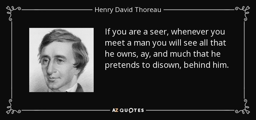 If you are a seer, whenever you meet a man you will see all that he owns, ay, and much that he pretends to disown, behind him. - Henry David Thoreau