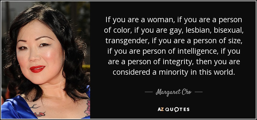 If you are a woman, if you are a person of color, if you are gay, lesbian, bisexual, transgender, if you are a person of size, if you are person of intelligence, if you are a person of integrity, then you are considered a minority in this world. - Margaret Cho