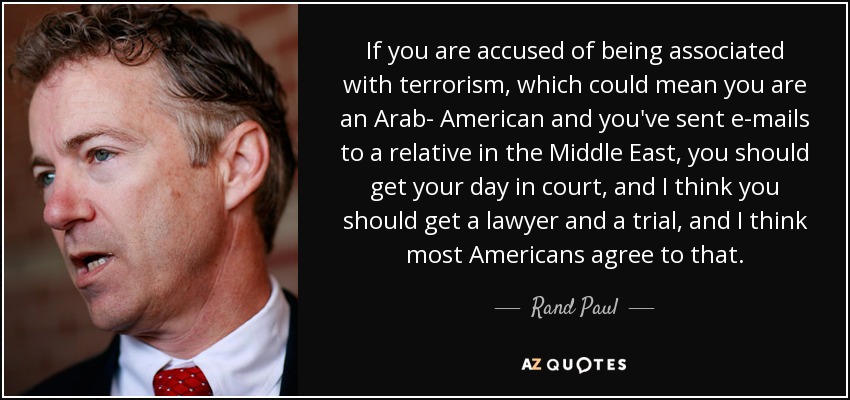 If you are accused of being associated with terrorism, which could mean you are an Arab- American and you've sent e-mails to a relative in the Middle East, you should get your day in court, and I think you should get a lawyer and a trial, and I think most Americans agree to that. - Rand Paul