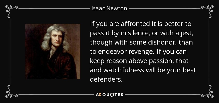 If you are affronted it is better to pass it by in silence, or with a jest, though with some dishonor, than to endeavor revenge. If you can keep reason above passion, that and watchfulness will be your best defenders. - Isaac Newton