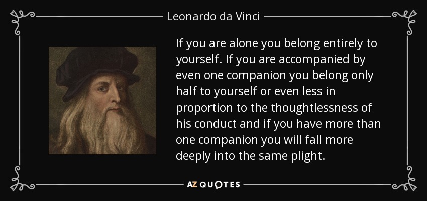 If you are alone you belong entirely to yourself. If you are accompanied by even one companion you belong only half to yourself or even less in proportion to the thoughtlessness of his conduct and if you have more than one companion you will fall more deeply into the same plight. - Leonardo da Vinci