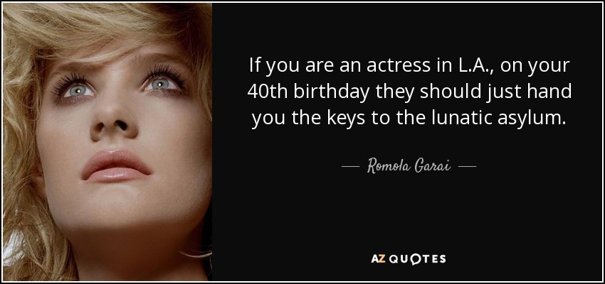 If you are an actress in L.A., on your 40th birthday they should just hand you the keys to the lunatic asylum. - Romola Garai