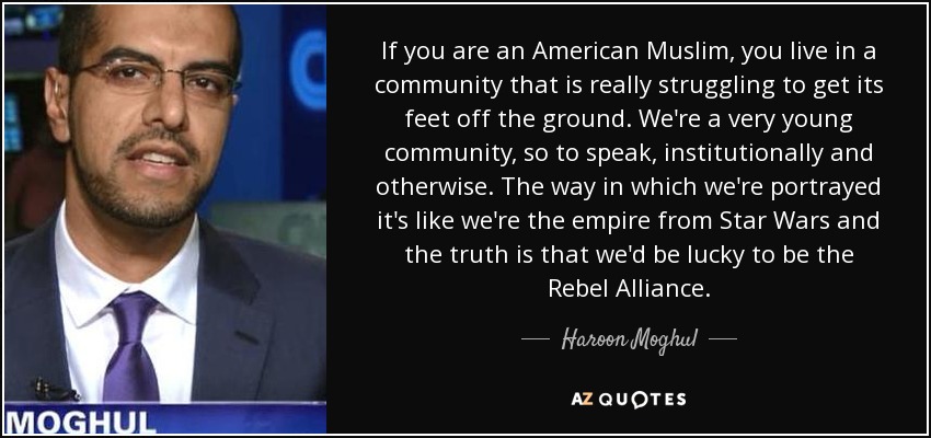 If you are an American Muslim, you live in a community that is really struggling to get its feet off the ground. We're a very young community, so to speak, institutionally and otherwise. The way in which we're portrayed it's like we're the empire from Star Wars and the truth is that we'd be lucky to be the Rebel Alliance. - Haroon Moghul