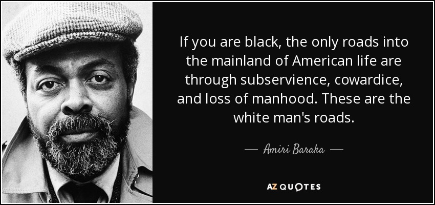 If you are black, the only roads into the mainland of American life are through subservience, cowardice, and loss of manhood. These are the white man's roads. - Amiri Baraka