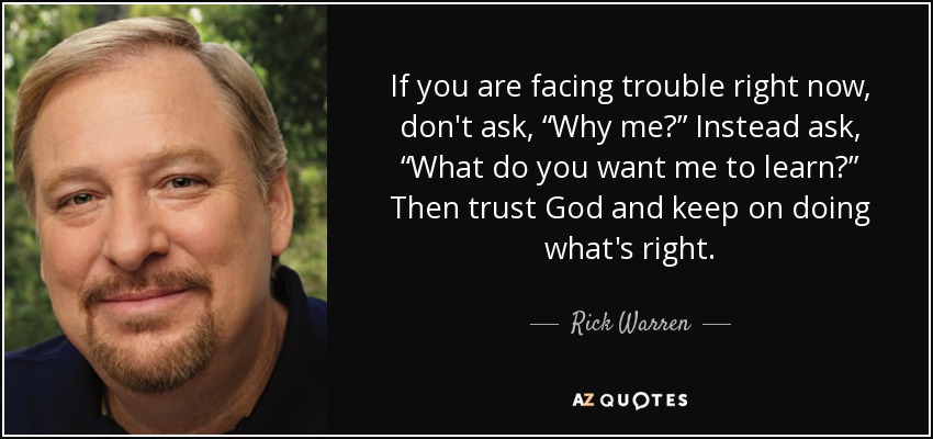 If you are facing trouble right now, don't ask, “Why me?” Instead ask, “What do you want me to learn?” Then trust God and keep on doing what's right. - Rick Warren