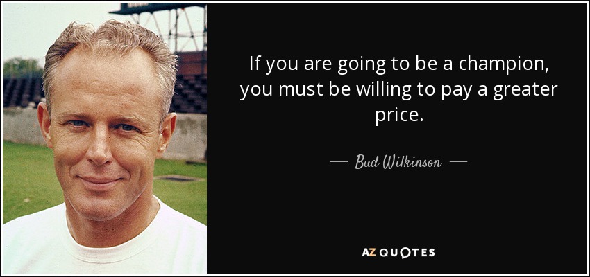 If you are going to be a champion, you must be willing to pay a greater price. - Bud Wilkinson