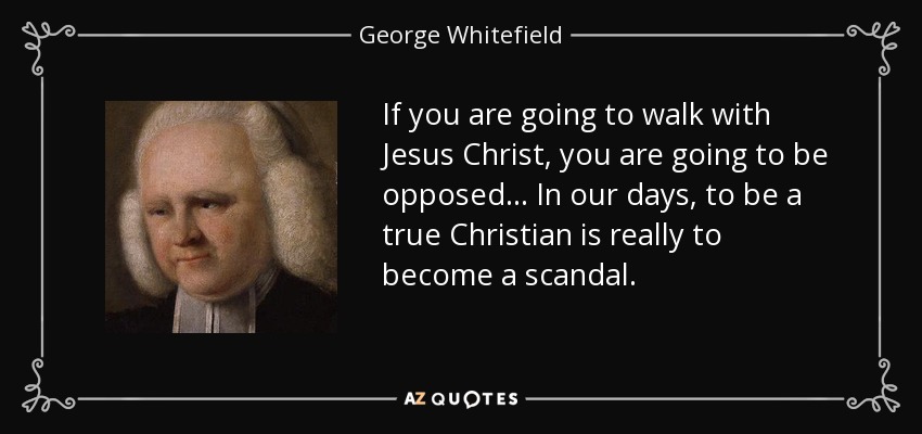 If you are going to walk with Jesus Christ, you are going to be opposed ... In our days, to be a true Christian is really to become a scandal. - George Whitefield