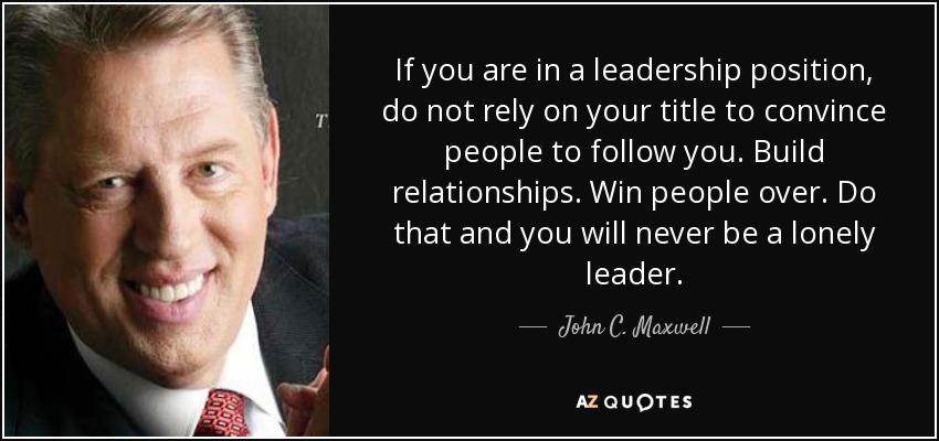 If you are in a leadership position, do not rely on your title to convince people to follow you. Build relationships. Win people over. Do that and you will never be a lonely leader. - John C. Maxwell