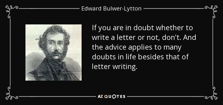 If you are in doubt whether to write a letter or not, don't. And the advice applies to many doubts in life besides that of letter writing. - Edward Bulwer-Lytton, 1st Baron Lytton