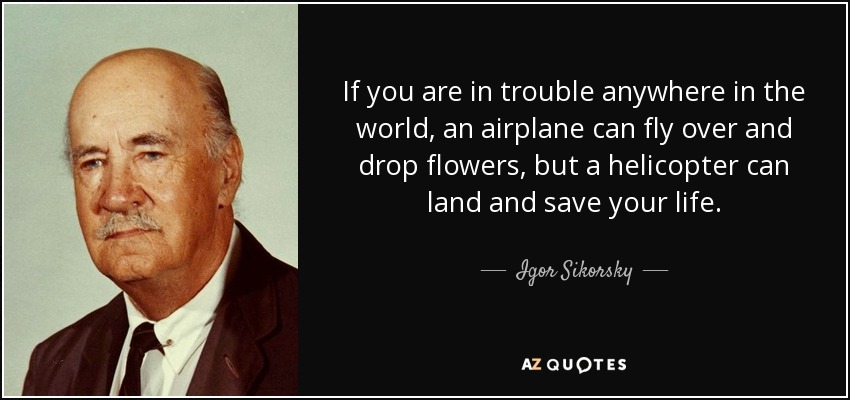 If you are in trouble anywhere in the world, an airplane can fly over and drop flowers, but a helicopter can land and save your life. - Igor Sikorsky