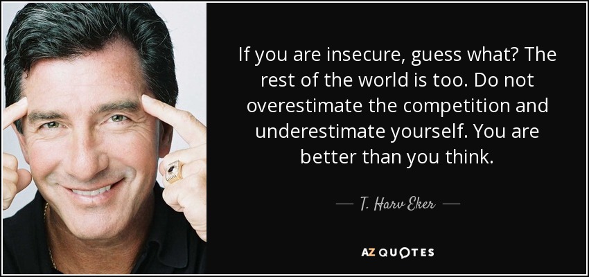If you are insecure, guess what? The rest of the world is too. Do not overestimate the competition and underestimate yourself. You are better than you think. - T. Harv Eker
