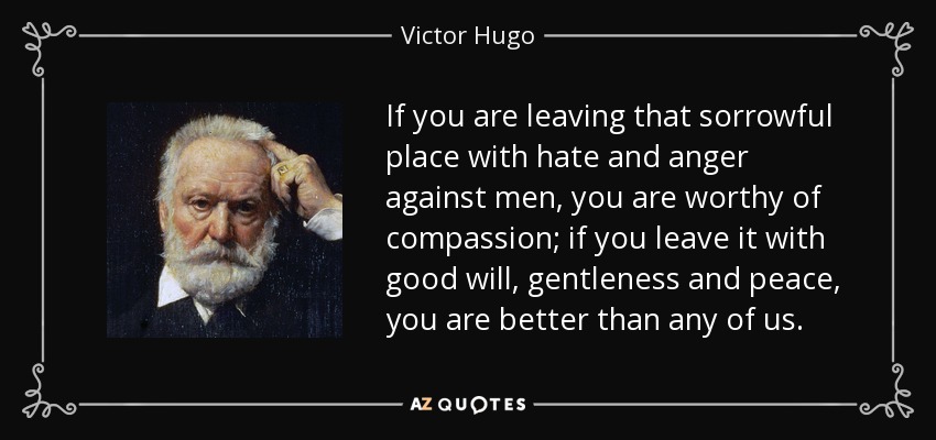If you are leaving that sorrowful place with hate and anger against men, you are worthy of compassion; if you leave it with good will, gentleness and peace, you are better than any of us. - Victor Hugo