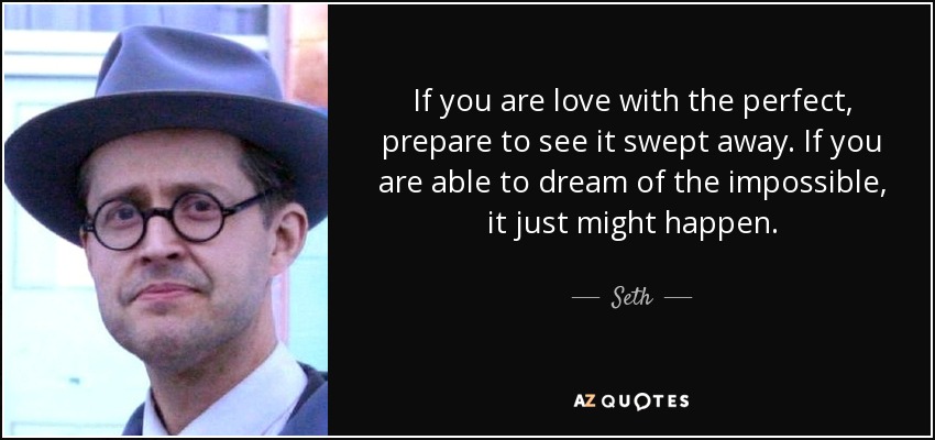 If you are love with the perfect, prepare to see it swept away. If you are able to dream of the impossible, it just might happen. - Seth