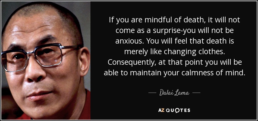 If you are mindful of death, it will not come as a surprise-you will not be anxious. You will feel that death is merely like changing clothes. Consequently, at that point you will be able to maintain your calmness of mind. - Dalai Lama