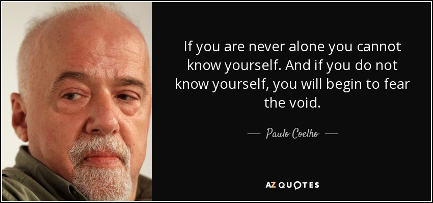 If you are never alone you cannot know yourself. And if you do not know yourself, you will begin to fear the void. - Paulo Coelho