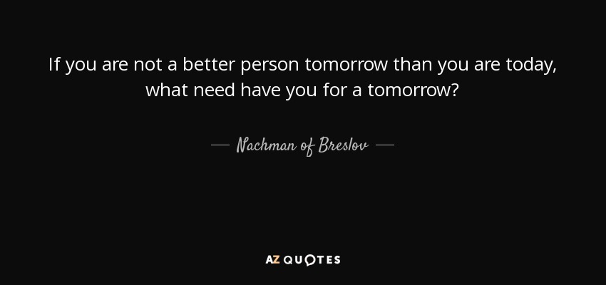 If you are not a better person tomorrow than you are today, what need have you for a tomorrow? - Nachman of Breslov