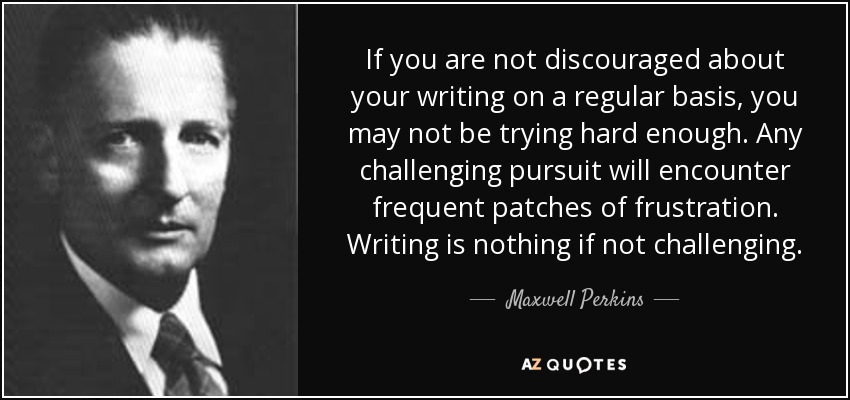 If you are not discouraged about your writing on a regular basis, you may not be trying hard enough. Any challenging pursuit will encounter frequent patches of frustration. Writing is nothing if not challenging. - Maxwell Perkins