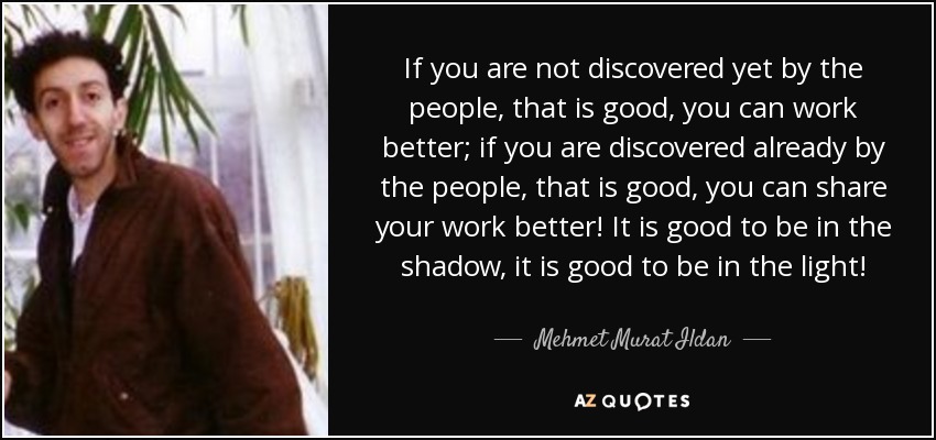 If you are not discovered yet by the people, that is good, you can work better; if you are discovered already by the people, that is good, you can share your work better! It is good to be in the shadow, it is good to be in the light! - Mehmet Murat Ildan