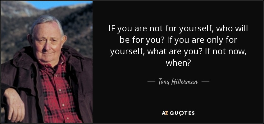 IF you are not for yourself, who will be for you? If you are only for yourself, what are you? If not now, when? - Tony Hillerman