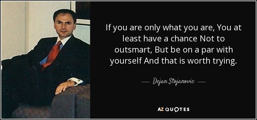 If you are only what you are, You at least have a chance Not to outsmart, But be on a par with yourself And that is worth trying. - Dejan Stojanovic