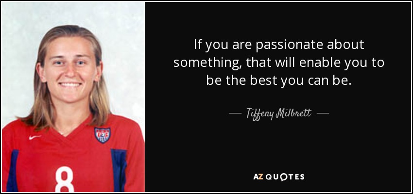 If you are passionate about something, that will enable you to be the best you can be. - Tiffeny Milbrett