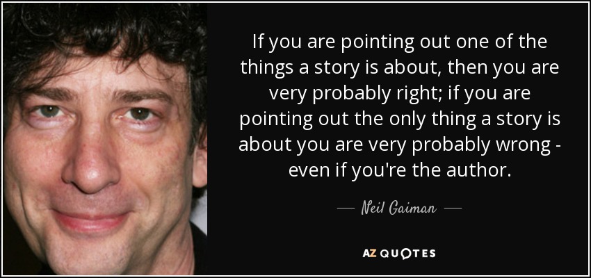 If you are pointing out one of the things a story is about, then you are very probably right; if you are pointing out the only thing a story is about you are very probably wrong - even if you're the author. - Neil Gaiman