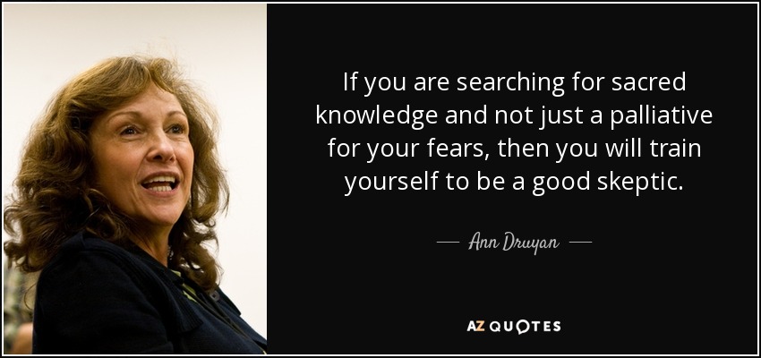 If you are searching for sacred knowledge and not just a palliative for your fears, then you will train yourself to be a good skeptic. - Ann Druyan