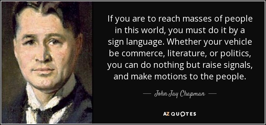 If you are to reach masses of people in this world, you must do it by a sign language. Whether your vehicle be commerce, literature, or politics, you can do nothing but raise signals, and make motions to the people. - John Jay Chapman