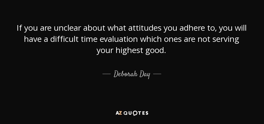 If you are unclear about what attitudes you adhere to, you will have a difficult time evaluation which ones are not serving your highest good. - Deborah Day