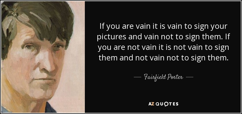 If you are vain it is vain to sign your pictures and vain not to sign them. If you are not vain it is not vain to sign them and not vain not to sign them. - Fairfield Porter