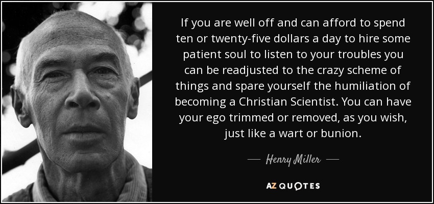 If you are well off and can afford to spend ten or twenty-five dollars a day to hire some patient soul to listen to your troubles you can be readjusted to the crazy scheme of things and spare yourself the humiliation of becoming a Christian Scientist. You can have your ego trimmed or removed, as you wish, just like a wart or bunion. - Henry Miller