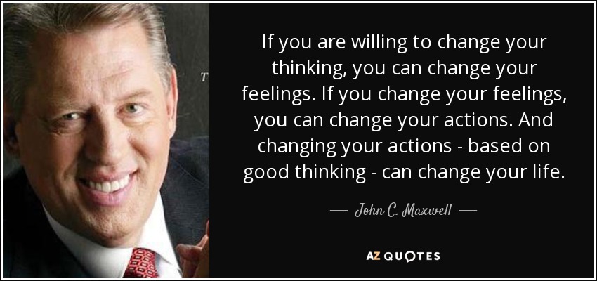 If you are willing to change your thinking, you can change your feelings. If you change your feelings, you can change your actions. And changing your actions - based on good thinking - can change your life. - John C. Maxwell