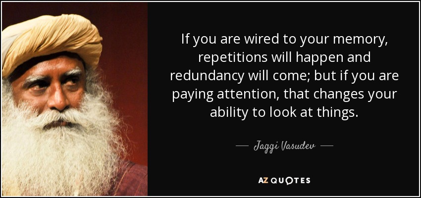 If you are wired to your memory, repetitions will happen and redundancy will come; but if you are paying attention, that changes your ability to look at things. - Jaggi Vasudev