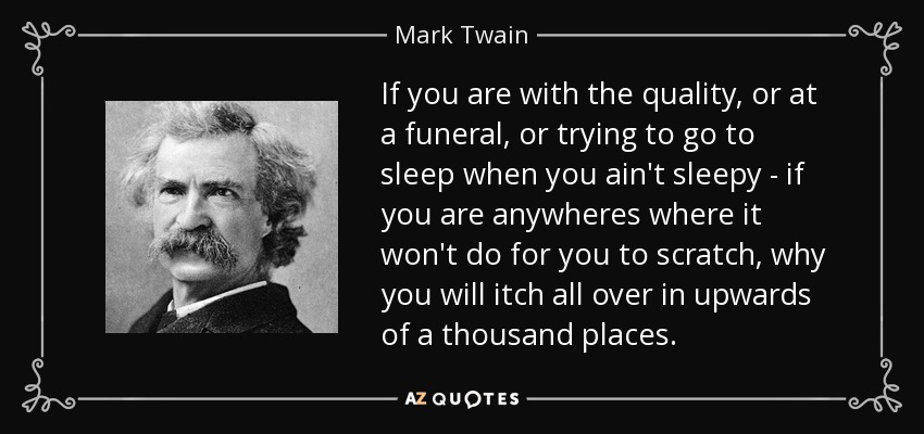 If you are with the quality, or at a funeral, or trying to go to sleep when you ain't sleepy - if you are anywheres where it won't do for you to scratch, why you will itch all over in upwards of a thousand places. - Mark Twain