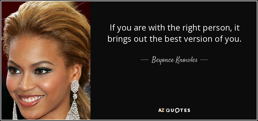 If you are with the right person, it brings out the best version of you. - Beyonce Knowles