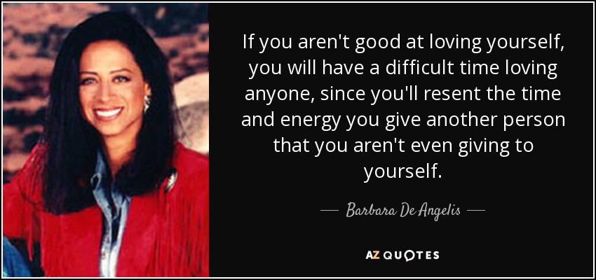 If you aren't good at loving yourself, you will have a difficult time loving anyone, since you'll resent the time and energy you give another person that you aren't even giving to yourself. - Barbara De Angelis