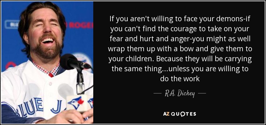 If you aren't willing to face your demons-if you can't find the courage to take on your fear and hurt and anger-you might as well wrap them up with a bow and give them to your children. Because they will be carrying the same thing...unless you are willing to do the work - R.A. Dickey