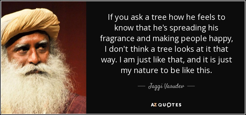 If you ask a tree how he feels to know that he's spreading his fragrance and making people happy, I don't think a tree looks at it that way. I am just like that, and it is just my nature to be like this. - Jaggi Vasudev