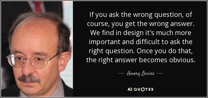 If you ask the wrong question, of course, you get the wrong answer. We find in design it's much more important and difficult to ask the right question. Once you do that, the right answer becomes obvious. - Amory Lovins