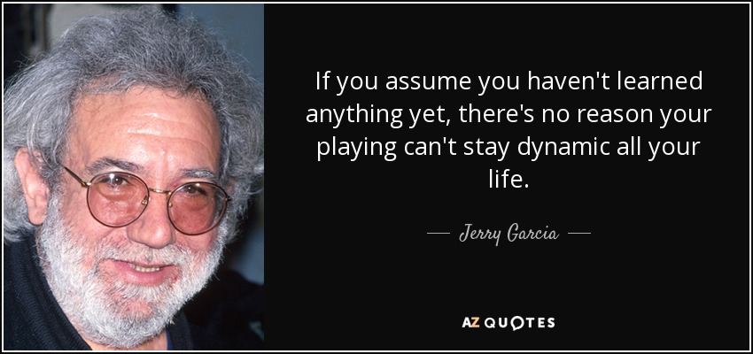 If you assume you haven't learned anything yet, there's no reason your playing can't stay dynamic all your life. - Jerry Garcia