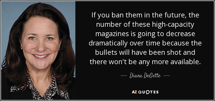 If you ban them in the future, the number of these high-capacity magazines is going to decrease dramatically over time because the bullets will have been shot and there won't be any more available. - Diana DeGette
