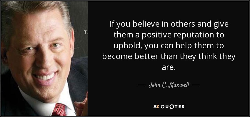 If you believe in others and give them a positive reputation to uphold, you can help them to become better than they think they are. - John C. Maxwell